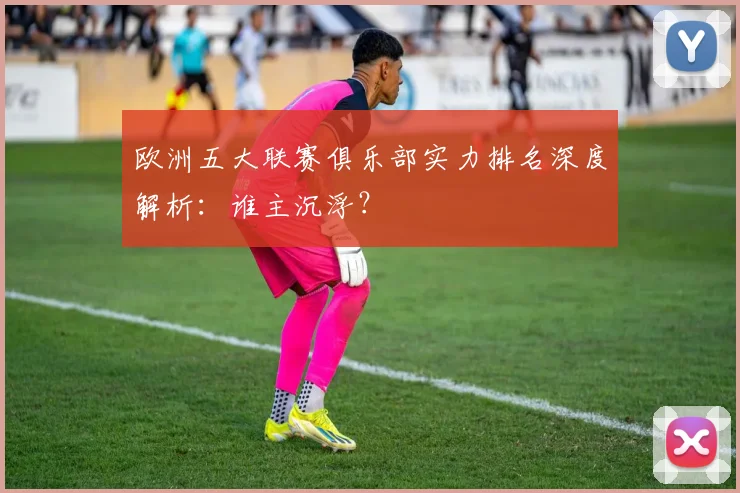 欧洲五大联赛俱乐部实力排名深度解析：谁主沉浮？