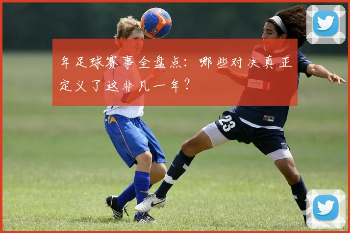 年足球赛事全盘点：哪些对决真正定义了这非凡一年？