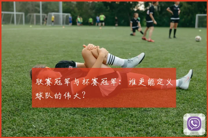 联赛冠军与杯赛冠军：谁更能定义球队的伟大？