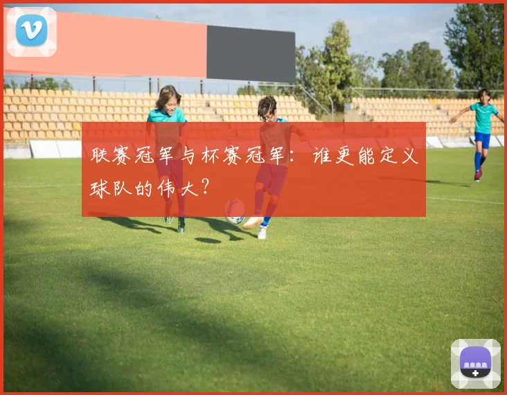 联赛冠军与杯赛冠军:谁更能定义球队的伟大?
