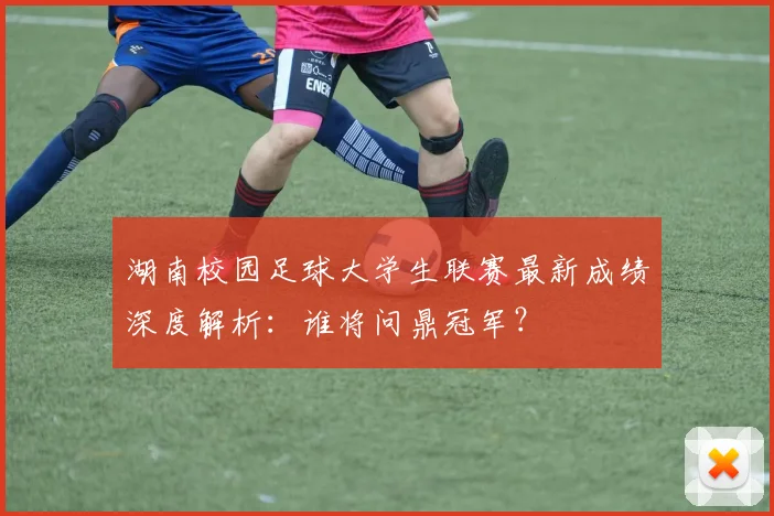 湖南校园足球大学生联赛最新成绩深度解析：谁将问鼎冠军？