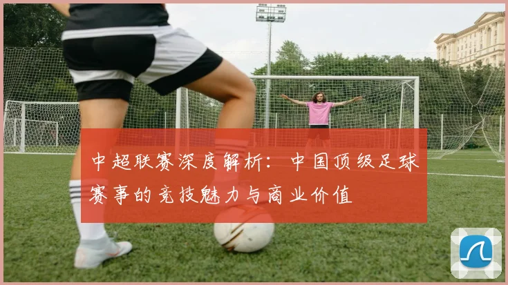 中超联赛深度解析:中国顶级足球赛事的竞技魅力与商业价值