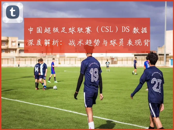 中国超级足球联赛（CSL）DS 数据深度解析：战术趋势与球员表现背后的数字真相_20260610190259