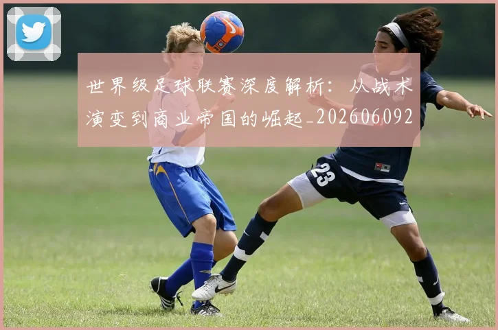 世界级足球联赛深度解析：从战术演变到商业帝国的崛起_20260609201352