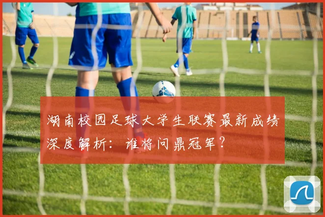 湖南校园足球大学生联赛最新成绩深度解析:谁将问鼎冠军?