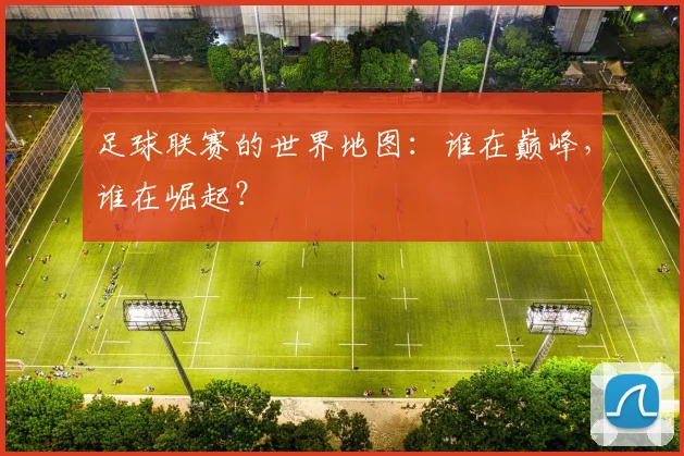 足球联赛的世界地图:谁在巅峰,谁在崛起?